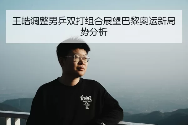 王皓调整男乒双打组合展望巴黎奥运新局势分析
