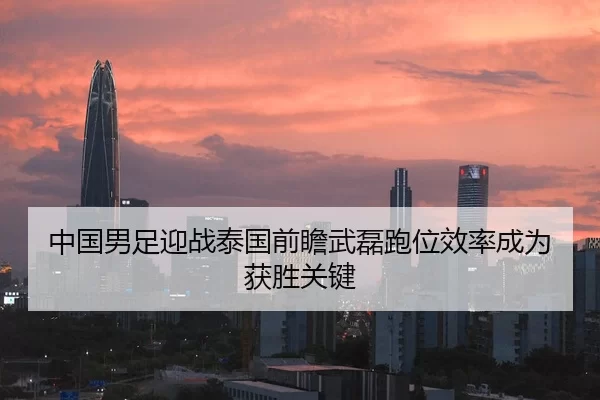 中国男足迎战泰国前瞻武磊跑位效率成为获胜关键