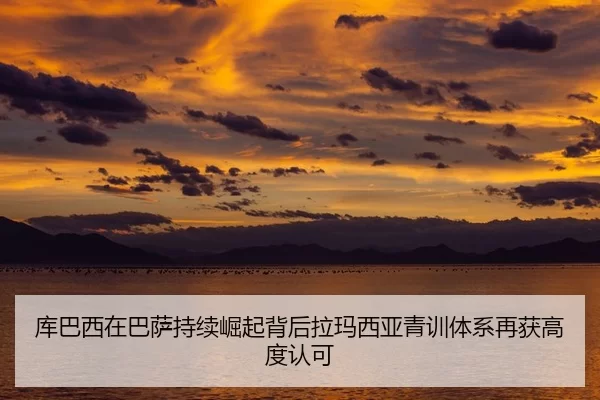 库巴西在巴萨持续崛起背后拉玛西亚青训体系再获高度认可