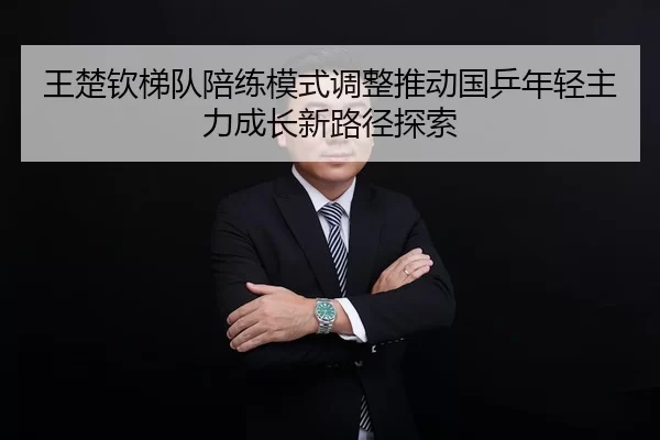 王楚钦梯队陪练模式调整推动国乒年轻主力成长新路径探索