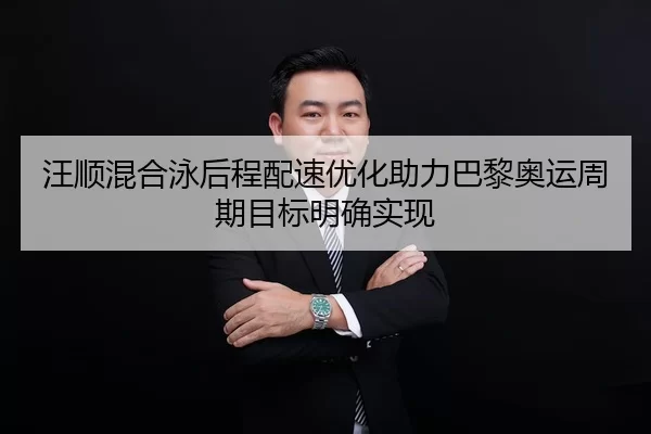 汪顺混合泳后程配速优化助力巴黎奥运周期目标明确实现