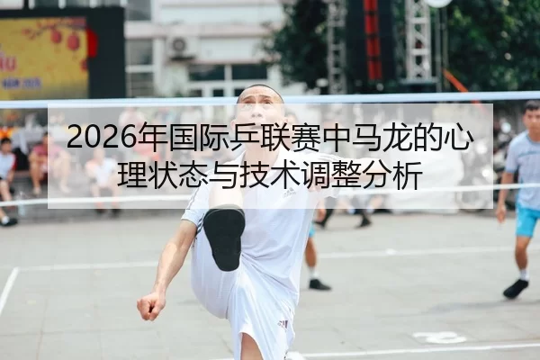 2026年国际乒联赛中马龙的心理状态与技术调整分析