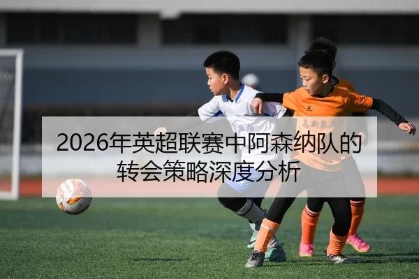 2026年英超联赛中阿森纳队的转会策略深度分析