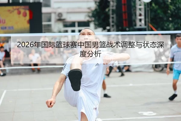 2026年国际篮球赛中国男篮战术调整与状态深度分析