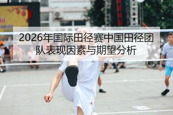 2026年国际田径赛中国田径团队表现因素与期望分析