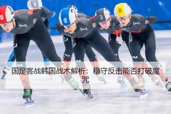 国足客战韩国战术解析：稳守反击能否打破魔咒