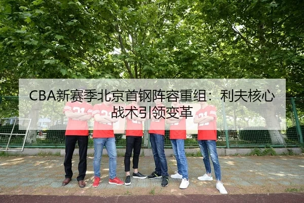 CBA新赛季北京首钢阵容重组：利夫核心战术引领变革