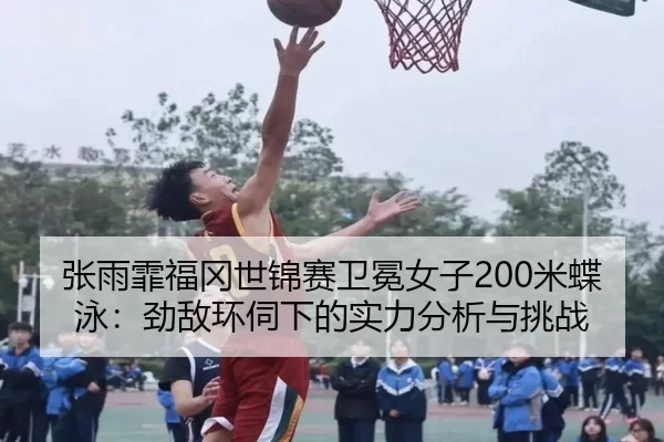 张雨霏福冈世锦赛卫冕女子200米蝶泳：劲敌环伺下的实力分析与挑战