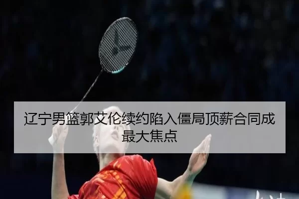 辽宁男篮郭艾伦续约陷入僵局顶薪合同成最大焦点