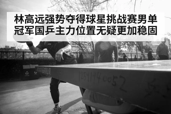 林高远强势夺得球星挑战赛男单冠军国乒主力位置无疑更加稳固