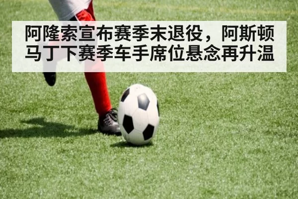 阿隆索宣布赛季末退役，阿斯顿马丁下赛季车手席位悬念再升温
